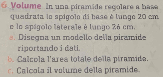 Volume In una piramide regolare a base 
quadrata lo spigolo di base è lungo 20 cm
e lo spigolo laterale è lungo 26 cm. 
a. Disegna un modello della piramide 
riportando i dati. 
b. Calcola l’area totale della piramide. 
c. Calcola il volume della piramide.