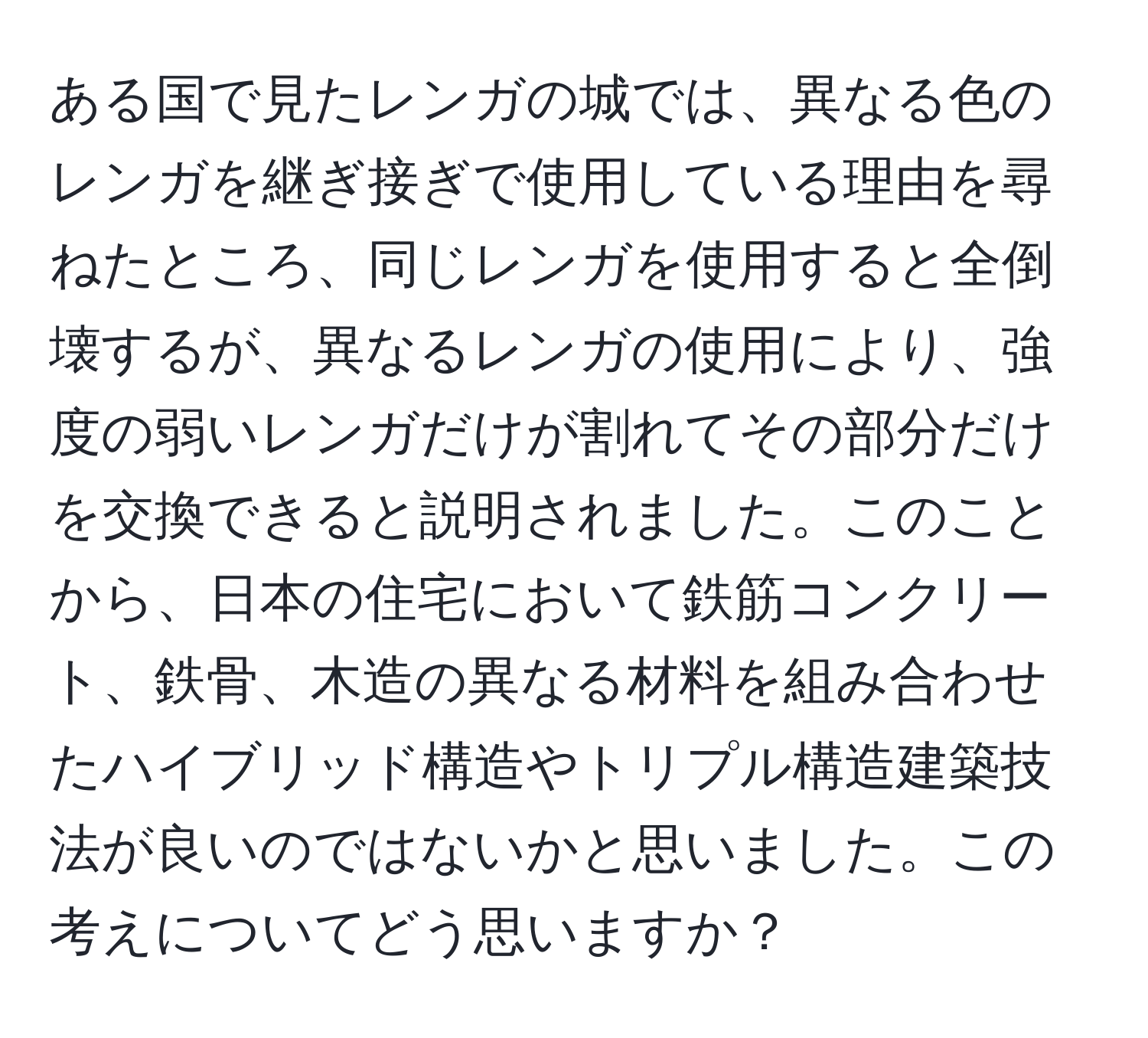 ある国で見たレンガの城では、異なる色のレンガを継ぎ接ぎで使用している理由を尋ねたところ、同じレンガを使用すると全倒壊するが、異なるレンガの使用により、強度の弱いレンガだけが割れてその部分だけを交換できると説明されました。このことから、日本の住宅において鉄筋コンクリート、鉄骨、木造の異なる材料を組み合わせたハイブリッド構造やトリプル構造建築技法が良いのではないかと思いました。この考えについてどう思いますか？