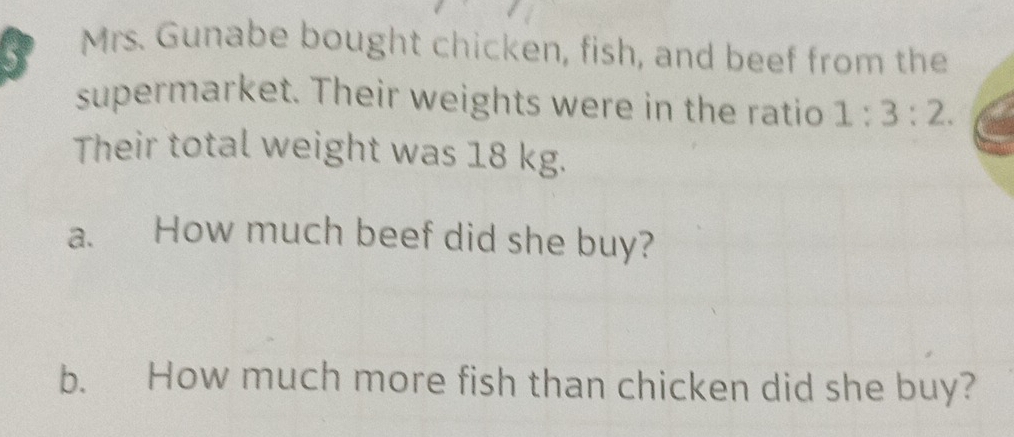 Mrs. Gunabe bought chicken, fish, and beef from the 
supermarket. Their weights were in the ratio 1:3:2. 
Their total weight was 18 kg. 
a. How much beef did she buy? 
b. How much more fish than chicken did she buy?