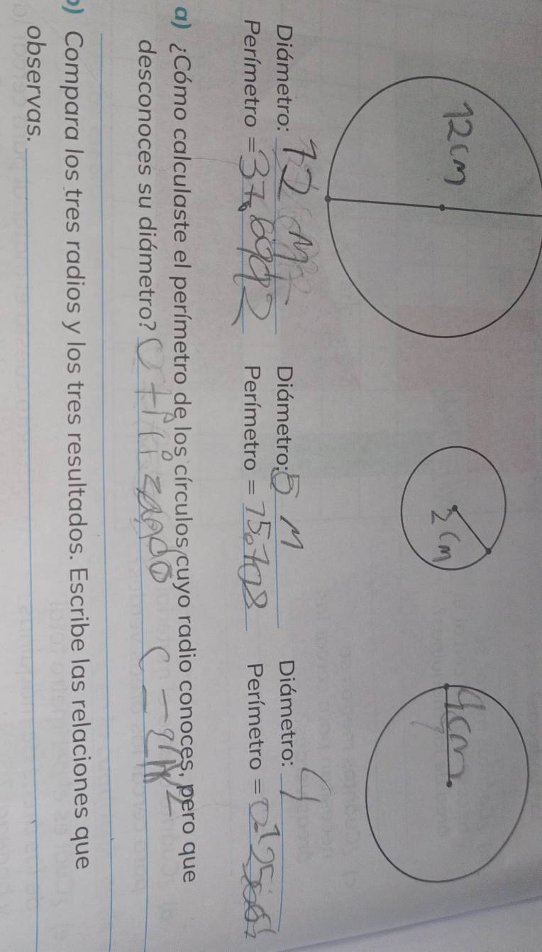 Diámetro: _ Diámetro;_ Diámetro:_
Perímetro = _ Perímetro = _ Perímetro =_ 
a) ¿Cómo calculaste el perímetro de los círculos cuyo radio conoces, pero que 
desconoces su diámetro?_ 
_ 
) Compara los tres radios y los tres resultados. Escribe las relaciones que 
observas._