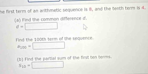 he first term of an arithmetic sequence is 8, and the tenth term is 4. 
(a) Find the common difference d.
d=□
Find the 100th term of the sequence.
a_100=□
(b) Find the partial sum of the first ten terms.
S_10=□