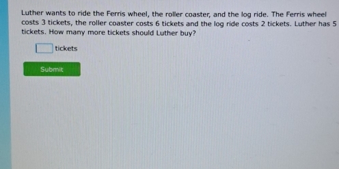 Luther wants to ride the Ferris wheel, the roller coaster, and the log ride. The Ferris wheel 
costs 3 tickets, the roller coaster costs 6 tickets and the log ride costs 2 tickets. Luther has 5
tickets. How many more tickets should Luther buy? 
□ tickets 
Submit