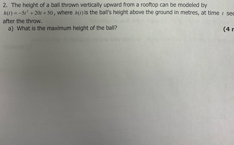 The height of a ball thrown vertically upward from a rooftop can be modeled by
h(t)=-5t^2+20t+50 , where h(t) is the ball's height above the ground in metres, at time t se 
after the throw. 
a) What is the maximum height of the ball? (4 r