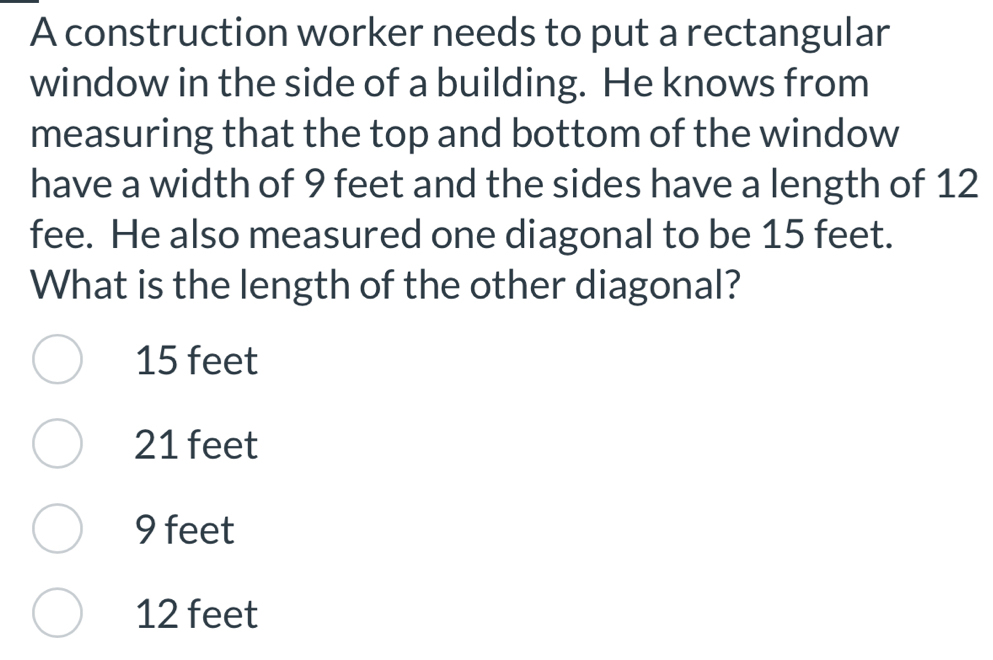 A construction worker needs to put a rectangular
window in the side of a building. He knows from
measuring that the top and bottom of the window
have a width of 9 feet and the sides have a length of 12
fee. He also measured one diagonal to be 15 feet.
What is the length of the other diagonal?
15 feet
21 feet
9 feet
12 feet