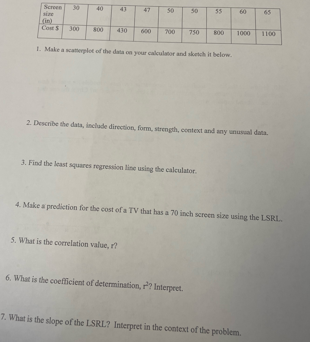 of the data on your calculator and sketch it below. 
2. Describe the data, include direction, form, strength, context and any unusual data. 
3. Find the least squares regression line using the calculator. 
4. Make a prediction for the cost of a TV that has a 70 inch screen size using the LSRL. 
5. What is the correlation value, r? 
6. What is the coefficient of determination, r^2 ? Interpret. 
7. What is the slope of the LSRL? Interpret in the context of the problem.