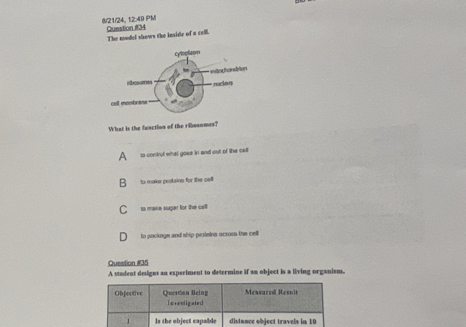 8/21/24, 12:49 PM
Question #34
The model shows the inside of a cell.
What is the function of the ribesomes?
A to control what goee in and out of the cell
B to make protainn for the cell
C to make sugar for the cell
to package and ship proteins across the cell
Question #35
A student designs an experiment to determine if an object is a living organism.