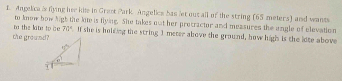 Angelica is flying her kite in Grant Park. Angelica has let out all of the string (65 meters) and wants 
to know how high the kite is flying. She takes out her protractor and measures the angle of elevation 
to the kite to be 70°. If she is holding the string 1 meter above the ground, how high is the kite above 
the ground?