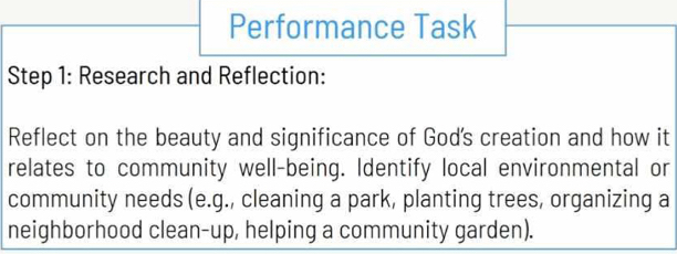 Performance Task 
Step 1: Research and Reflection: 
Reflect on the beauty and significance of God's creation and how it 
relates to community well-being. Identify local environmental or 
community needs (e.g., cleaning a park, planting trees, organizing a 
neighborhood clean-up, helping a community garden).