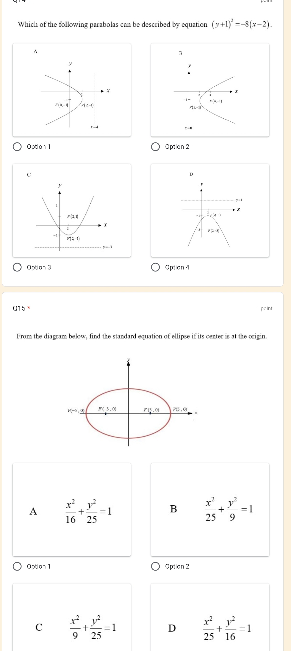 Which of the following parabolas can be described by equation (y+1)^2=-8(x-2).
A
B
y
y
x
x
F(0,-1) V(2,-1)
F(4,-1)
V(2,-1)
x=0
Option 1 Option 2
C
D
y=1
3 F(2,-3)
Option 3 Option 4
Q15 * 1 point
From the diagram below, find the standard equation of ellipse if its center is at the origin.
A  x^2/16 + y^2/25 =1
B  x^2/25 + y^2/9 =1
Option 1 Option 2
C  x^2/9 + y^2/25 =1
D  x^2/25 + y^2/16 =1