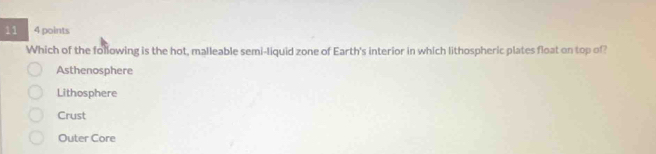 11 4 points
Which of the following is the hot, malleable semi-liquid zone of Earth's interior in which lithospheric plates float on top of?
Asthenosphere
Lithosphere
Crust
Outer Core