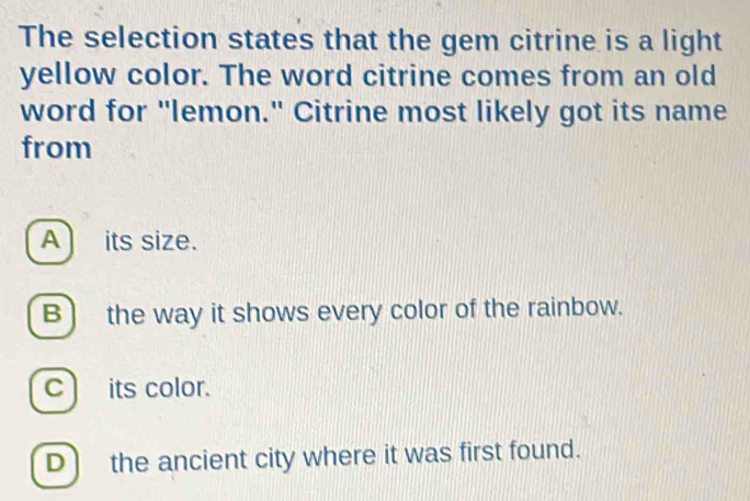 The selection states that the gem citrine is a light
yellow color. The word citrine comes from an old
word for "lemon." Citrine most likely got its name
from
A its size.
B) the way it shows every color of the rainbow.
cits color.
D) the ancient city where it was first found.