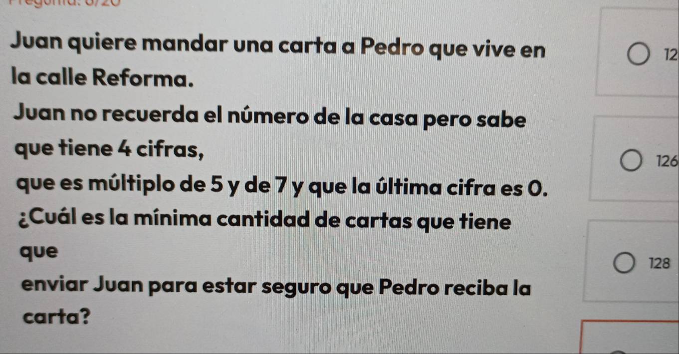 Juan quiere mandar una carta a Pedro que vive en 12
la calle Reforma. 
Juan no recuerda el número de la casa pero sabe 
que tiene 4 cifras,
126
que es múltiplo de 5 y de 7 y que la última cifra es 0. 
¿Cuál es la mínima cantidad de cartas que tiene 
que
128
enviar Juan para estar seguro que Pedro reciba la 
carta?