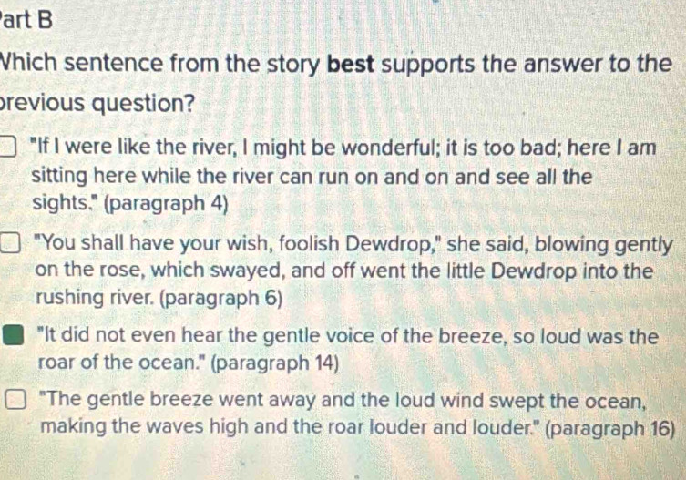 art B
Which sentence from the story best supports the answer to the
revious question?
"If I were like the river, I might be wonderful; it is too bad; here I am
sitting here while the river can run on and on and see all the
sights." (paragraph 4)
"You shall have your wish, foolish Dewdrop," she said, blowing gently
on the rose, which swayed, and off went the little Dewdrop into the
rushing river. (paragraph 6)
"It did not even hear the gentle voice of the breeze, so loud was the
roar of the ocean." (paragraph 14)
"The gentle breeze went away and the loud wind swept the ocean,
making the waves high and the roar louder and louder." (paragraph 16)