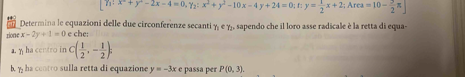 [Y_1:x^2+y^2-2x-4=0, gamma _2:x^2+y^2-10x-4y+24=0; t:y= 1/2 x+2; Area =10- 5/2 π ]
Determina le equazioni delle due circonferenze secanti gamma _1 e gamma _2 , sapendo che il loro asse radicale è la retta di equa- 
17 
zione x-2y+1=0 e che: 
a. η ha centro in C( 1/2 ,- 1/2 ); 
b. ½ ha centro sulla retta di equazione y=-3x e passa per P(0,3).