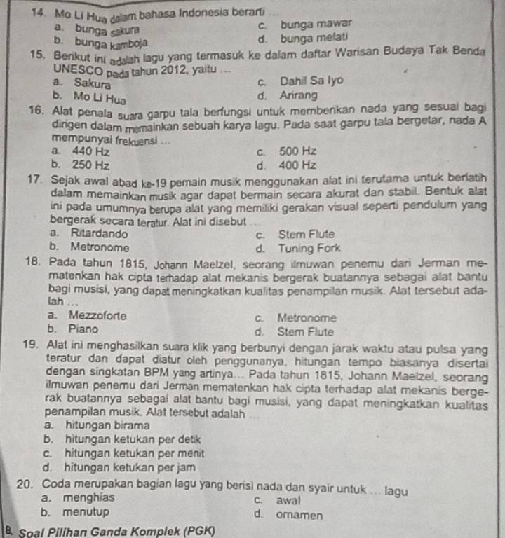 Mo Li Hua dalam bahasa Indonesia berarli
a. bunga sakura
c. bunga mawar
b. bunga kamboja
d. bunga melati
15. Benkut ini addah lagu yang termasuk ke dalam daftar Warisan Budaya Tak Benda
UNESCO pada tshun 2012, yaitu
a. Sakura
c. Dahil Sa lyo
b. Mo Li Hua
d. Arirang
16. Alat penala suara garpu tala berfungsi untuk memberikan nada yang sesuai bagi
dirgen dalam memainkan sebuah karya lagu. Pada saat garpu tala bergetar, nada A
mempunyai frekuensi ...
a. 440 Hz c. 500 Hz
b. 250 Hz d. 400 Hz
17. Sejak awal abad ke-19 pemain musik menggunakan alat ini terutama untuk berlatih
dalam memainkan musik agar dapat bermain secara akurat dan stabil. Bentuk alat
ini pada umumnya berupa alat yang memiliki gerakan visual seperti pendulum yang
bergerak secara teratur. Alat ini disebut
a. Ritardando c. Stem Flute
b. Metronome d. Tuning Fork
18. Pada tahun 1815, Johann Maelzel, seorang ilmuwan penemu dari Jerman me-
matenkan hak cipta teradap alat mekanis bergerak buatannya sebagai alat bantu
bagi musisi, yang dapat meningkatkan kualitas penampilan musik. Alat tersebut ada-
lah ...
a. Mezzoforte c. Metronome
b. Piano d. Stem Flute
19. Alat ini menghasilkan suara klik yang berbunyi dengan jarak waktu atau pulsa yang
teratur dan dapat diatur oleh penggunanya, hitungan tempo biasanya disertai
dengan singkatan BPM yang artinya... Pada tahun 1815, Johann Maelzel, seorang
ilmuwan penemu dari Jerman mematenkan hak cipta terhadap alat mekanis berge-
rak buatannya sebagai alat bantu bagi musisi, yang dapat meningkatkan kualitas
penampilan musik. Alat tersebut adalah
a. hitungan birama
b. hitungan ketukan per detik
c. hitungan ketukan per menit
d. hitungan ketukan per jam
20. Coda merupakan bagian lagu yang berisi nada dan syair untuk .. lagu
a. menghias c. awal
b. menutup d. omamen
Soal Pilihan Ganda Komplek (PGK)