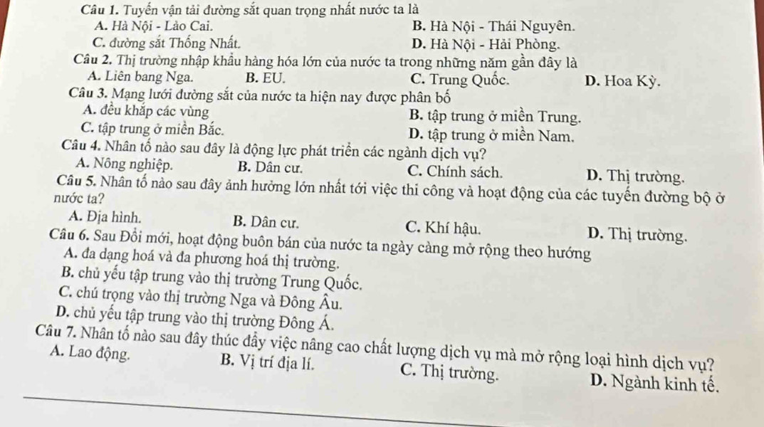 Tuyến vận tải đường sắt quan trọng nhất nước ta là
A. Hà Nội - Lào Cai. B. Hà Nội - Thái Nguyên.
C. đường sắt Thống Nhất. D. Hà Nội - Hải Phòng.
Câu 2. Thị trường nhập khẩu hàng hóa lớn của nước ta trong những năm gần đây là
A. Liên bang Nga. B. EU. C. Trung Quốc. D. Hoa Kỳ.
Câu 3. Mạng lưới đường sắt của nước ta hiện nay được phân bố
A. đều khắp các vùng B. tập trung ở miền Trung.
C. tập trung ở miền Bắc. D. tập trung ở miền Nam.
Câu 4. Nhân tố nào sau đây là động lực phát triển các ngành dịch vụ?
A. Nông nghiệp. B. Dân cư. C. Chính sách. D. Thị trường.
Câu 5. Nhân tố nào sau đây ảnh hưởng lớn nhất tới việc thi công và hoạt động của các tuyến đường bộ ở
nước ta?
A. Địa hình. B. Dân cư. C. Khí hậu. D. Thị trường.
Câu 6. Sau Đổi mới, hoạt động buôn bán của nước ta ngày càng mở rộng theo hướng
A. đa dạng hoá và đa phương hoá thị trường.
B. chủ yếu tập trung vào thị trường Trung Quốc.
C. chú trọng vào thị trường Nga và Đông Âu.
D. chủ yếu tập trung vào thị trường Đông Á.
Câu 7. Nhân tố nào sau đây thúc đẩy việc nâng cao chất lượng dịch vụ mà mở rộng loại hình dịch vụ?
A. Lao động B. Vị trí địa lí. C. Thị trường. D. Ngành kinh tế.