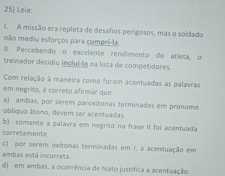 Leia:
I. A missão era repleta de desafios perigosos, mas o soldado
mão mediu esforços para cumprí-la.
II. Percebendo o excelente rendimento do atleta, o
treinador decidiu incluí-lo na lista de competidores.
Com relação à maneira como foram acentuadas as palavras
em negrito, é correto afirmar que
a) ambas, por serem paroxítonas terminadas em pronome
oblíquo átono, devem ser acentuadas.
b) somente a palavra em negrito na frase II foi acentuada
corretamente.
c) por serem oxítonas terminadas em i, a acentuação em
ambas está incorreta.
d) em ambas, a ocorrência de hiato justifica a acentuação.