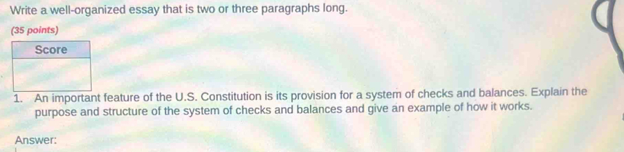 Write a well-organized essay that is two or three paragraphs long. 
(35 points) 
1. An important feature of the U.S. Constitution is its provision for a system of checks and balances. Explain the 
purpose and structure of the system of checks and balances and give an example of how it works. 
Answer: