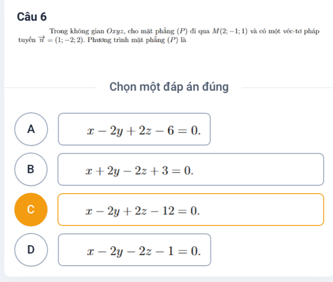 Trong không gian Oxyz, cho mặt phẳng (P) đi qua M(2;-1;1) và có một véc-tơ pháp
tuyến vector n=(1;-2;2). Phương trình mặt phẳng (P) là
Chọn một đáp án đúng
A x-2y+2z-6=0.
B x+2y-2z+3=0.
C x-2y+2z-12=0.
D x-2y-2z-1=0.