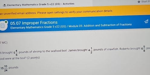 Elementary Mathematics Grade 5 v22 (GS) - Activities Start P. 
an unverified email address. Please open settings to verify your communication details. 
05.07 Improper Fractions 
Elementary Mathematics Grade 5 v22 (GS) / Module 05: Addition and Subtraction of Fractions 
7 MC) 
ti brought 5 4/6  pounds of shrimp to the seafood boil. James brought 4 1/2  pounds of crawfish. Roberto brought 6 5/8  P 
ood were at the boil? (2 points)
15 10/24  pounds