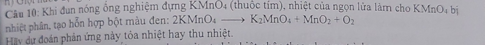 Khi đun nóng ổng nghiệm đựng KMnO4 (thuộc tím), nhiệt của ngọn lửa làm cho KMnO4 bị 
phiệt phân, tạo hỗn hợp bột màu đen: 2KMnO_4to K_2MnO_4+MnO_2+O_2
Hãy dự đoán phản ứng này tỏa nhiệt hay thu nhiệt.