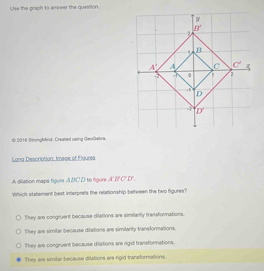 Use the graph to answer the question.
© 2016 StrongMind. Created using GeoGebra.
Long Description: Image of Figures
A dilation maps figure ABCD to figure A'B'C'D'.
Which statement best interprets the relationship between the two figures?
They are congruent because dilations are similarity transformations.
They are similar because dilations are similarity transformations.
They are congruent because dilations are rigid transformations.
They are similar because dilations are rigid transformations.