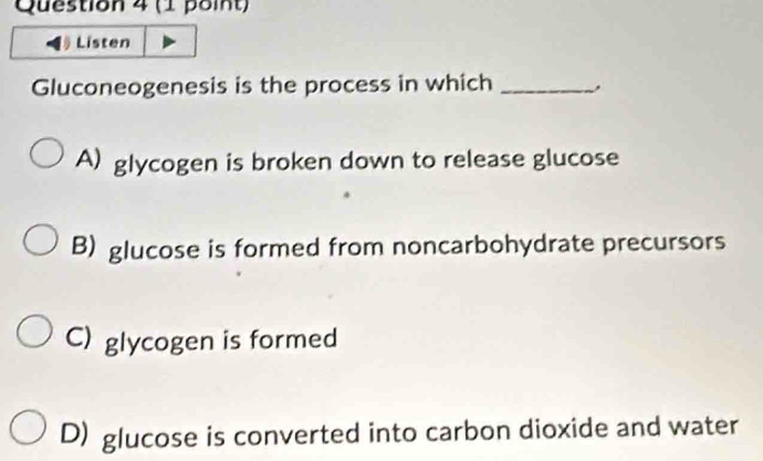 Listen
Gluconeogenesis is the process in which_
A) glycogen is broken down to release glucose
B) glucose is formed from noncarbohydrate precursors
C) glycogen is formed
D) glucose is converted into carbon dioxide and water