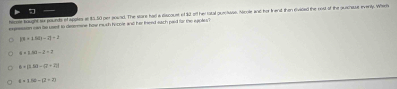 Nicole bought six pounds of apples at $1.50 per pound. The store had a discount of $2 off her total purchase. Nicole and her friend then divided the cost of the purchase evenly. Which
expression can be used to determine how much Nicole and her friend each paid for the apples?
[(6* 1.50)-2]+2
6* 1.50-2+2
6=[1.50-(2+2)]
6* 1.50-(2+2)