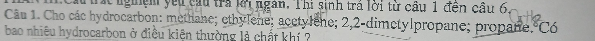 trác nghệm yêu cầu tra lới ngan. Thi sinh trả lời từ cầu 1 đến cầu 6 
Câu 1. Cho các hydrocarbon: methane; ethylene; acetylene; 2, 2 -dimetylpropane; propane.°Có 
bao nhiều hydrocarbon ở điều kiện thường là chất khí ?