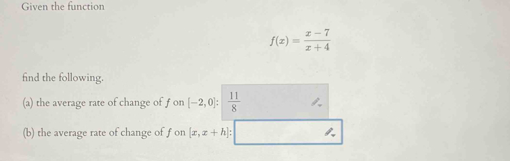 Given the function
f(x)= (x-7)/x+4 
find the following. 
(a) the average rate of change of f on [-2,0]: 11/8 
(b) the average rate of change of f on [x,x+h]:□