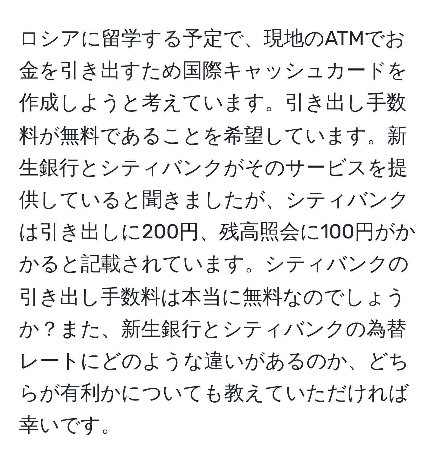 ロシアに留学する予定で、現地のATMでお金を引き出すため国際キャッシュカードを作成しようと考えています。引き出し手数料が無料であることを希望しています。新生銀行とシティバンクがそのサービスを提供していると聞きましたが、シティバンクは引き出しに200円、残高照会に100円がかかると記載されています。シティバンクの引き出し手数料は本当に無料なのでしょうか？また、新生銀行とシティバンクの為替レートにどのような違いがあるのか、どちらが有利かについても教えていただければ幸いです。