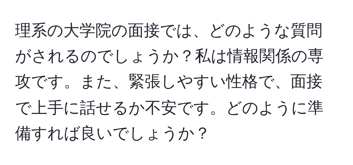 理系の大学院の面接では、どのような質問がされるのでしょうか？私は情報関係の専攻です。また、緊張しやすい性格で、面接で上手に話せるか不安です。どのように準備すれば良いでしょうか？