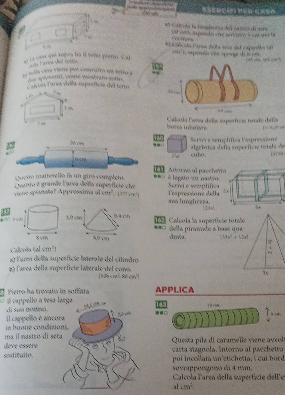 oes ra ees
8) Calcola la línglessa del nastro di seta
(al emt, sapendo che servóón 5 cm per la
Coctura
b) Cálcola Parea della tesa del cappello (al
l a casa qui sopra ha il teito piatto. Cal
cola Farea del tetto. cm^T) :  aspenda che sporge di à cm
183 cm 483 c1°3
n sulla cása viene poi costruito un tetto a
due spioventi, come mostralo solto.
Calcola Tarea della superficie del tetto.
. “”
3 m
Calcola larea della superfície totale della
? m
borsa tubolare. 1≈ 0, 35 m
160
20 cm Scrivi e semplífica l'espressioné
algebrica della superfície totale de
25w cubo.
6 cm [3750
Attorno al pacchet
Questo matterello fa un giro completo. legato un nastro.
Quanto è grande l'area della superficie che Scrivi e semplifica
viene spiañata? Approssima al cm^2,(377cm^2) Tespressione della
sua lunghezza.
|22x|
“ ”  Calcola la superfície total
=== della piramide a base qua
drata.
(33x^3+12x)
Calcola (alcm^2)
a) l'area della superficie laterale del cilindro
b) larea della superficie laterale del cono.
(126cm^3,80cm^2)
Pietro ha trovato in soffitta APPLICA
il cappello a tesa lar4 cm
163
di suo nonno.
Il cappello è ancor
3 cm
in buone condizion
ma il nastro di seta
Questa pila di caramelle viene avvolt
deve essere
carta stagnola. Intorno al pacchetto
sostituito.
poi incollata un’etichetta, i cui bord
sovrappongono di 4 mm.
Calcola l'area della supérfície deller
al cm^2.