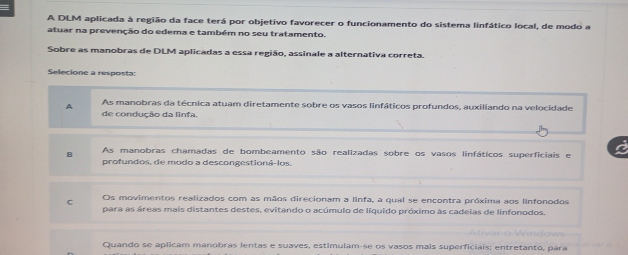 A DLM aplicada à região da face terá por objetivo favorecer o funcionamento do sistema linfático local, de modo a
atuar na prevenção do edema e também no seu tratamento.
Sobre as manobras de DLM aplicadas a essa região, assinale a alternativa correta.
Selecione a resposta:
A As manobras da técnica atuam diretamente sobre os vasos linfáticos profundos, auxiliando na velocidade
de condução da linfa.
B As manobras chamadas de bombeamento são realizadas sobre os vasos linfáticos superficiais e
profundos, de modo a descongestioná-los.
C Os movimentos realizados com as mãos direcionam a linfa, a qual se encontra próxima aos linfonodos
para as áreas mais distantes destes, evitando o acúmulo de líquido próximo às cadeias de linfonodos.
Quando se aplicam manobras lentas e suaves, estimulam-se os vasos mais superficiais; entretanto, para