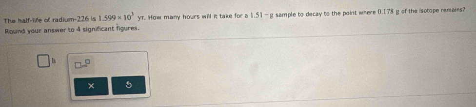 The half-life of radium- 226 is 1.599* 10^3yr. How many hours will it take for a 1.51—g sample to decay to the point where 0.178 g of the isotope remains? 
Round your answer to 4 significant figures.
h □ =^^□ 
5