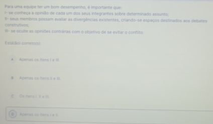 Para uma equipe ter um bom desempenho, é importante que:
1- se conheça a opinílio de cada um dos seus integrantes sobre determinado assunto;
II- seus membros possam avaliar as divergências existentes, criando-se espaços destinados aos debates
constrativos
III- se oculte as opiniões contrárias com o objetivo de se evitar o conflito.
Esta(Bo) cometo(s)
A Apenas os itens I e III.
B Apenas os itens II e III
C Os iters (. I e II.
D 1 A tena o en l