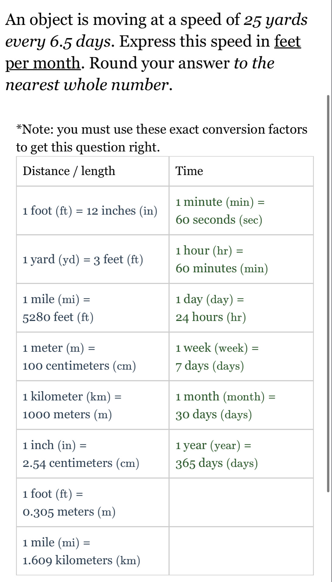 An object is moving at a speed of 25 yards
every 6.5 days. Express this speed in feet
per month. Round your answer to the
nearest whole number.
*Note: you must use these exact conversion factors
t
1.609 kilometers (km)