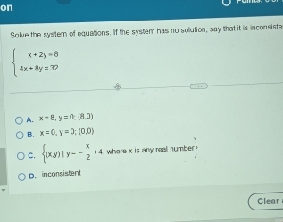 on
Solve the system of equations. If the system has no solution, say that it is inconsiste
beginarrayl x+2y=8 4x+8y=32endarray.
A. x=8, y=0; (8,0)
B. x=0, y=0;(0,0)
C.  (x,y)|y=- x/2 +4 , where x is any reall number
D. inconsistent
Clear