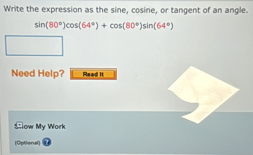 Write the expression as the sine, cosine, or tangent of an angle.
sin (80°)cos (64°)+cos (80°)sin (64°)
Need Help? Read It 
Sow My Work 
(Optional)