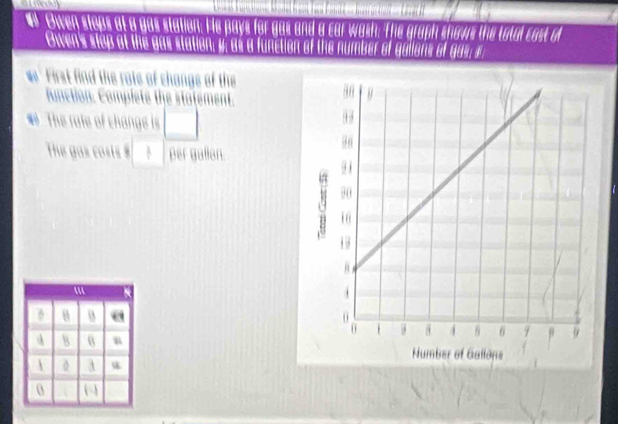 a Owen stops at a gas station. He pays for gas and a car wash. The graph shows the total cost o 
Owen's stop at the gas station, y, as a function of the number of galions of gas; 
First find the rate of changs of the 
function. Complete the statement. 
# The rate of change is □
The gas costs $ per gallan.