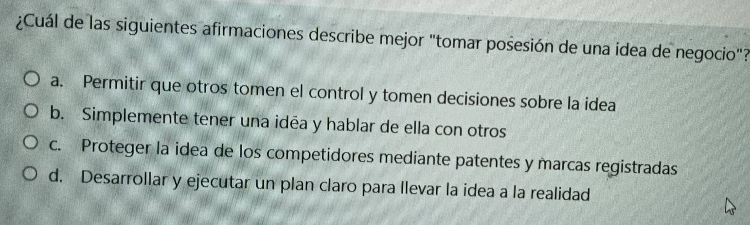 ¿Cuál de las siguientes afirmaciones describe mejor "tomar posesión de una idea de negocio"?
a. Permitir que otros tomen el control y tomen decisiones sobre la idea
b. Simplemente tener una idéa y hablar de ella con otros
c. Proteger la idea de los competidores mediante patentes y marcas registradas
d. Desarrollar y ejecutar un plan claro para llevar la idea a la realidad