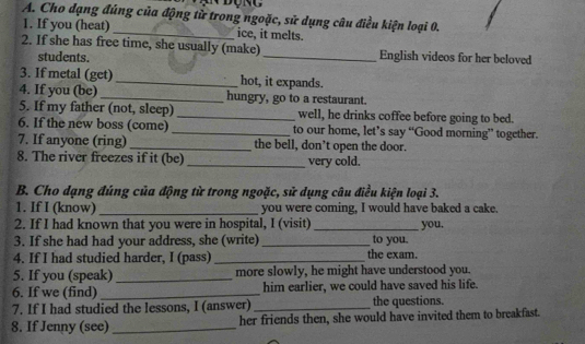 in Động 
A. Cho dạng đúng của động từ trong ngoặc, sử dụng câu điều kiện loại 0. 
1. If you (heat)_ ice, it melts. 
2. If she has free time, she usually (make)_ English videos for her beloved 
students. 
3. If metal (get) _hot, it expands. 
4. If you (be) _hungry, go to a restaurant. 
5. If my father (not, sleep) _well, he drinks coffee before going to bed. 
6. If the new boss (come) _to our home, let’s say “Good morning” together. 
7. If anyone (ring) _the bell, don’t open the door. 
8. The river freezes if it (be) _very cold. 
B. Cho dạng đúng của động từ trong ngoặc, sử dụng câu điều kiện loại 3. 
1. If I (know) _you were coming, I would have baked a cake. 
2. If I had known that you were in hospital, I (visit) _you. 
3. If she had had your address, she (write) _to you. 
4. If I had studied harder, I (pass) _the exam. 
5. If you (speak)_ more slowly, he might have understood you. 
6. If we (find) _him earlier, we could have saved his life. 
7. If I had studied the lessons, I (answer) _the questions. 
8. If Jenny (see)_ her friends then, she would have invited them to breakfast.