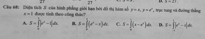 27
27
D. S=27. 
Câu 68: Diện tích S của hình phẳng giới hạn bởi đồ thị hàm số y=x, y=e^x , trục tung và đường thẳng
x=1 được tính theo công thức?
A. S=∈tlimits _0^(1|e^x)-1|dx. B. S=∈tlimits _0^(1(e^x)-x)dx. C. S=∈tlimits _0^(1(x-e^x))dx. D. S=∈tlimits _(-1)^1|e^x-x|dx.