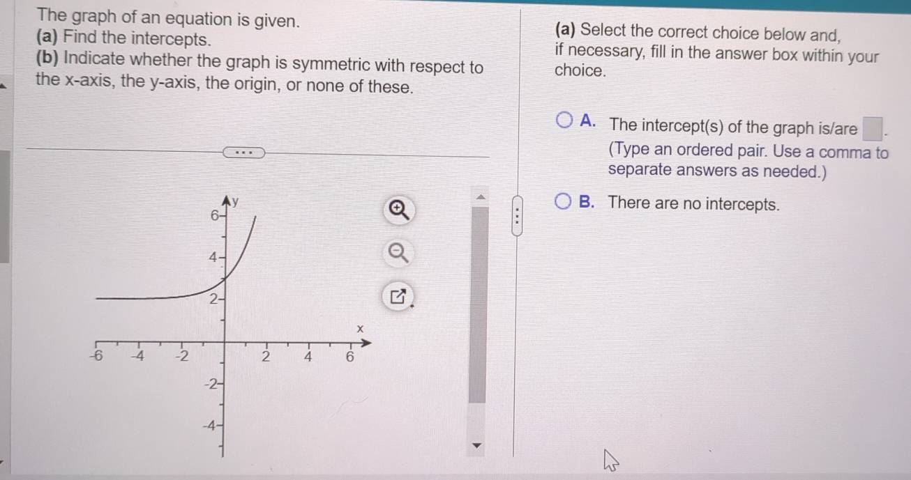 The graph of an equation is given. (a) Select the correct choice below and,
(a) Find the intercepts. if necessary, fill in the answer box within your
(b) Indicate whether the graph is symmetric with respect to choice.
the x-axis, the y-axis, the origin, or none of these.
A. The intercept(s) of the graph is/are
(Type an ordered pair. Use a comma to
separate answers as needed.)
B. There are no intercepts.