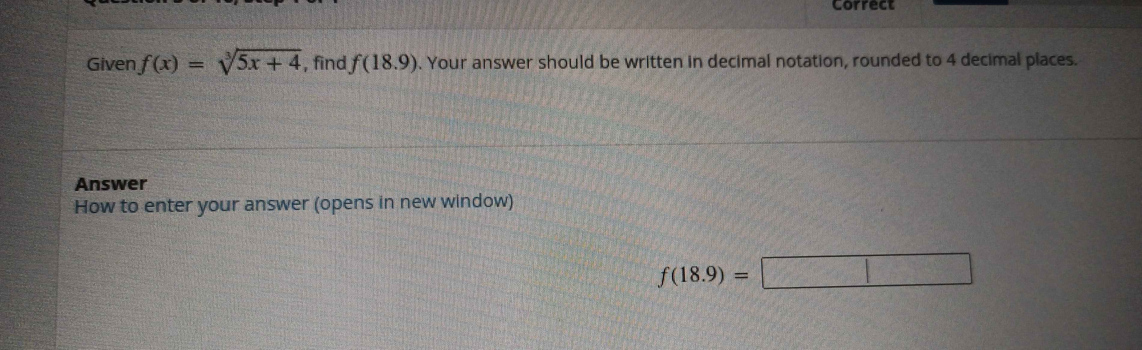 Correct 
Given f(x)=sqrt[3](5x+4) , find f(18.9). Your answer should be written in decimal notation, rounded to 4 decimal places. 
Answer 
How to enter your answer (opens in new window)
f(18.9)=□