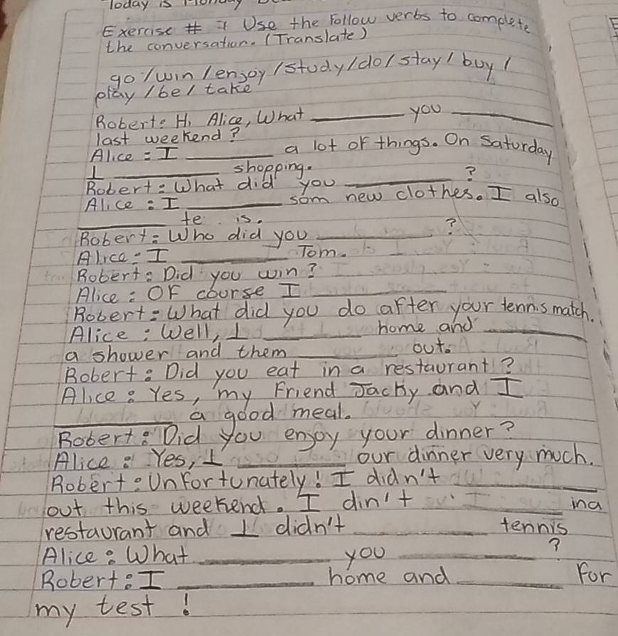 Today i y 
Exercise = Use the Follow verts to complete 
the conversation. (Translate) 
go /win lensoy /study/do/ stay/ buy 
play / bel take 
Robert: H, Alice, What_ 
you_ 
last weekend? a lot of things. On Saturday 
Alice = I_ 
_L 
shopping. _? 
Robert: What did you 
Alice : I _som new clothes. I also 
_ 
te is 
Robert: Who did you_ 
? 
Alice= I_ 
Tom. 
Robert: Did you win? 
Alice : Of course I_ 
Robert: What did you do after your tenni s match. 
Alice: Well, I _home and_ 
a shower and them _out 
Bobert: Did you eat in a restaurant? 
Alice : Yes, my Friend Jachy and I 
_a good meal. 
Bobert: Did you enjoy your dinner? 
Alice : Yes, I _our dinner very much. 
Robert: Unfortunately! I didn't_ 
out this weekend. I din't _ina 
restaurant and I didn't _tennis 
Alice: What _you_ 
Robert: I _home and_ 
For 
my test!