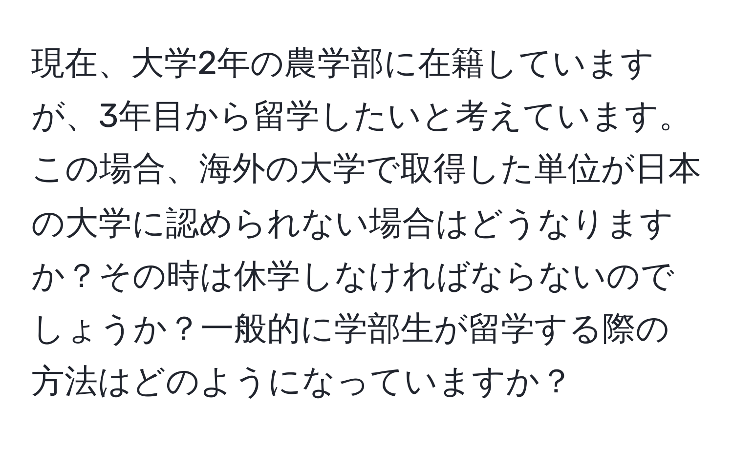 現在、大学2年の農学部に在籍していますが、3年目から留学したいと考えています。この場合、海外の大学で取得した単位が日本の大学に認められない場合はどうなりますか？その時は休学しなければならないのでしょうか？一般的に学部生が留学する際の方法はどのようになっていますか？