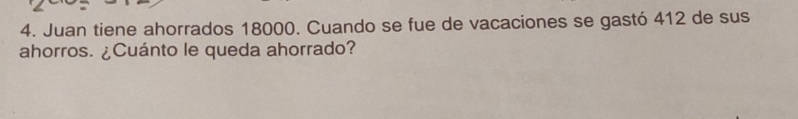 Juan tiene ahorrados 18000. Cuando se fue de vacaciones se gastó 412 de sus 
ahorros. ¿Cuánto le queda ahorrado?