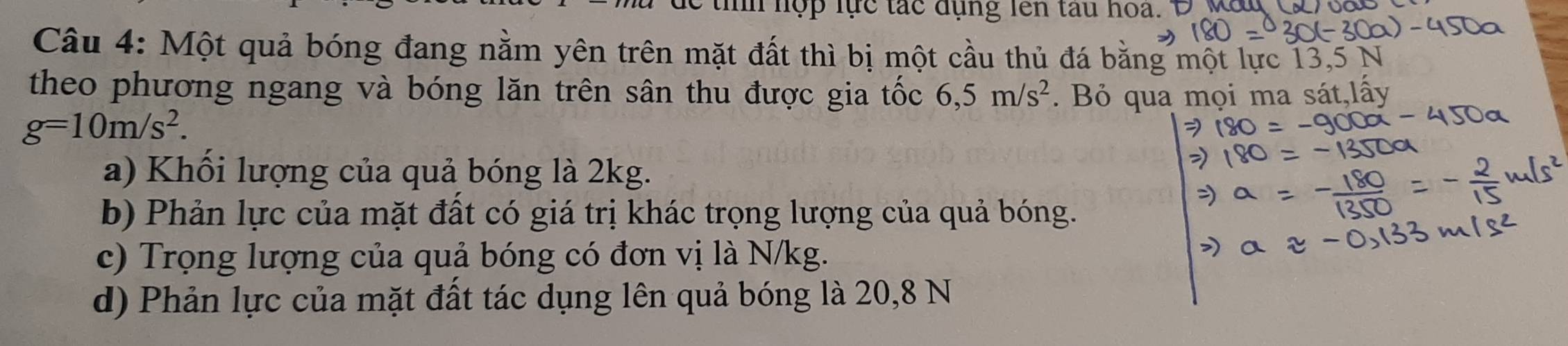 tnh nợp lực tắc đụng lên tau hoa. 
Câu 4: Một quả bóng đang nằm yên trên mặt đất thì bị một cầu thủ đá bằng một lực 13,5 N
theo phương ngang và bóng lăn trên sân thu được gia tốc 6,5m/s^2. Bỏ qua mọi ma sát,lấy
g=10m/s^2. 
a) Khổi lượng của quả bóng là 2kg. 
b) Phản lực của mặt đất có giá trị khác trọng lượng của quả bóng. 
c) Trọng lượng của quả bóng có đơn vị là N/kg. 
d) Phản lực của mặt đất tác dụng lên quả bóng là 20,8 N