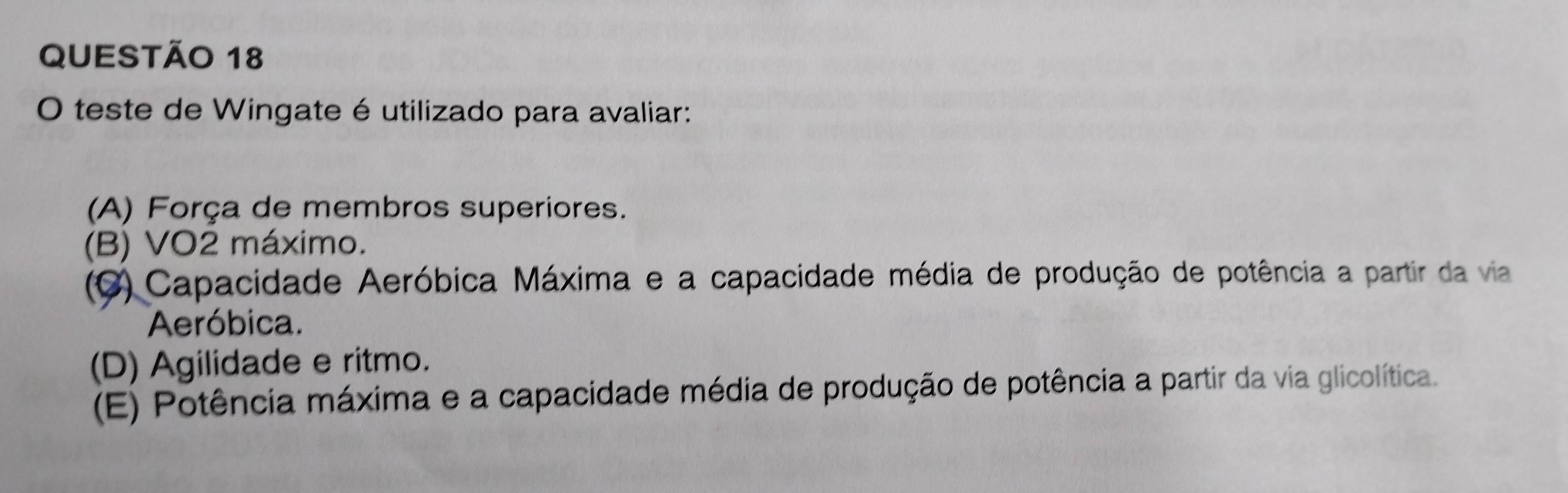 teste de Wingate é utilizado para avaliar:
(A) Força de membros superiores.
(B) VO2 máximo.
(C) Capacidade Aeróbica Máxima e a capacidade média de produção de potência a partir da via
Aeróbica.
(D) Agilidade e ritmo.
(E) Potência máxima e a capacidade média de produção de potência a partir da via glicolítica.